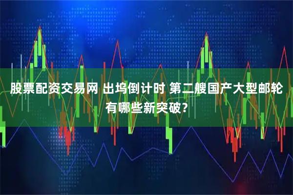 股票配资交易网 出坞倒计时 第二艘国产大型邮轮有哪些新突破？