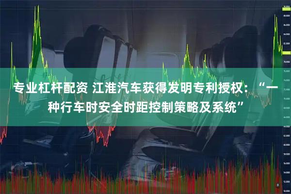 专业杠杆配资 江淮汽车获得发明专利授权：“一种行车时安全时距控制策略及系统”