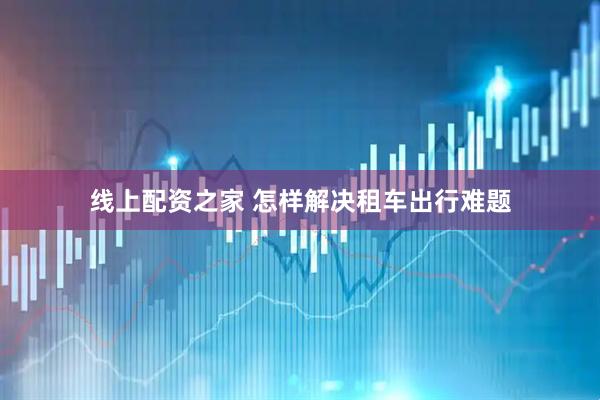 线上配资之家 怎样解决租车出行难题