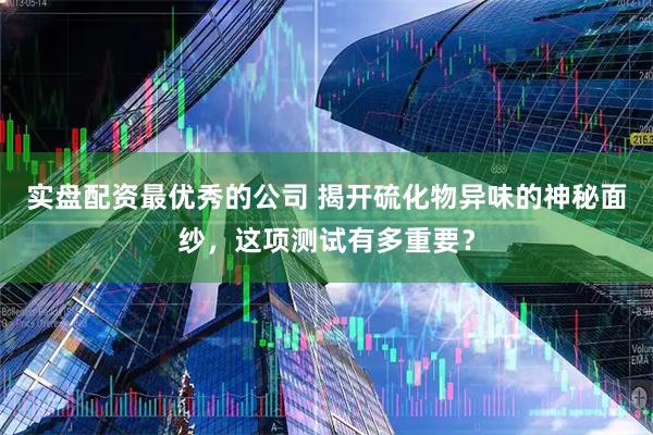 实盘配资最优秀的公司 揭开硫化物异味的神秘面纱，这项测试有多重要？