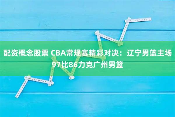 配资概念股票 CBA常规赛精彩对决：辽宁男篮主场97比86力克广州男篮