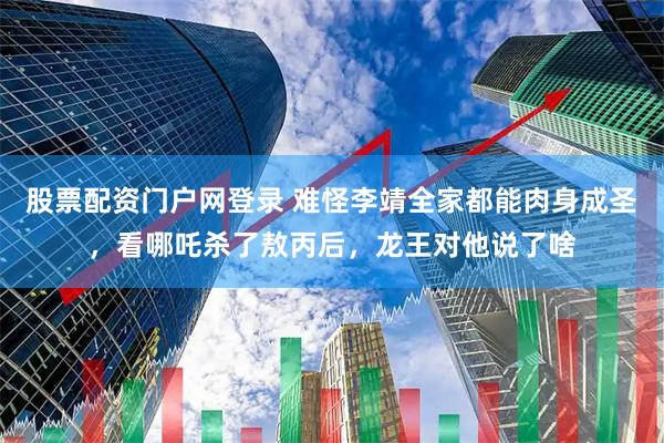 股票配资门户网登录 难怪李靖全家都能肉身成圣，看哪吒杀了敖丙后，龙王对他说了啥