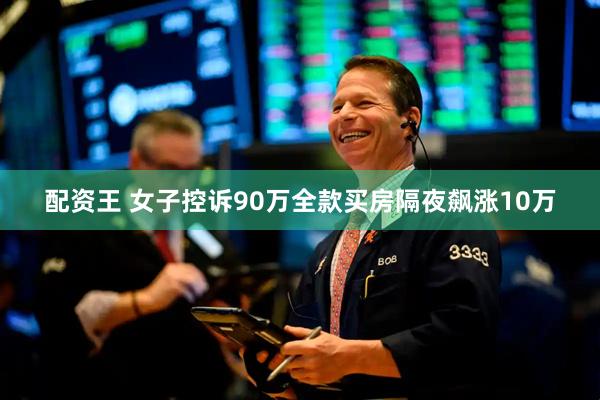 配资王 女子控诉90万全款买房隔夜飙涨10万