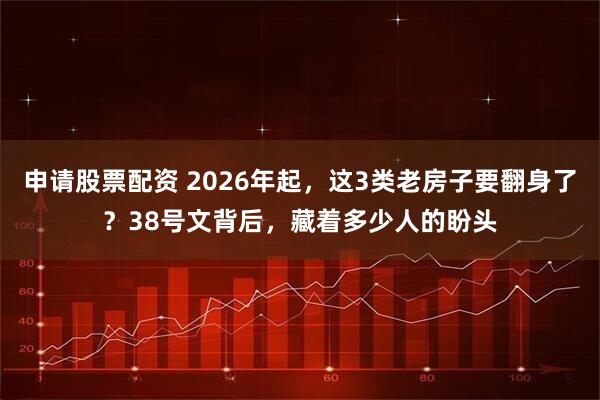 申请股票配资 2026年起，这3类老房子要翻身了？38号文背后，藏着多少人的盼头