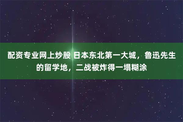 配资专业网上炒股 日本东北第一大城，鲁迅先生的留学地，二战被炸得一塌糊涂