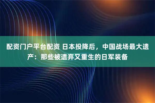 配资门户平台配资 日本投降后，中国战场最大遗产：那些被遗弃又重生的日军装备