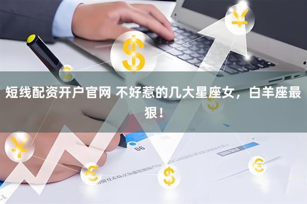 短线配资开户官网 不好惹的几大星座女，白羊座最狠！