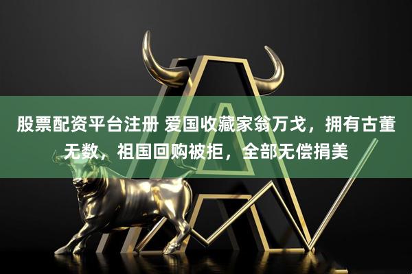 股票配资平台注册 爱国收藏家翁万戈，拥有古董无数，祖国回购被拒，全部无偿捐美