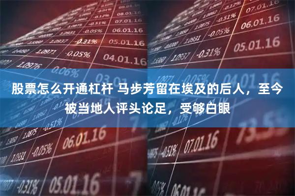 股票怎么开通杠杆 马步芳留在埃及的后人，至今被当地人评头论足，受够白眼
