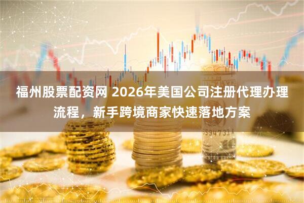 福州股票配资网 2026年美国公司注册代理办理流程，新手跨境商家快速落地方案