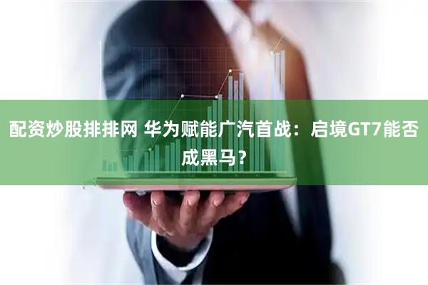 配资炒股排排网 华为赋能广汽首战:启境GT7能否成黑马?