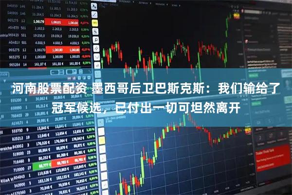 河南股票配资 墨西哥后卫巴斯克斯:我们输给了冠军候选,已付出一切可坦然离开