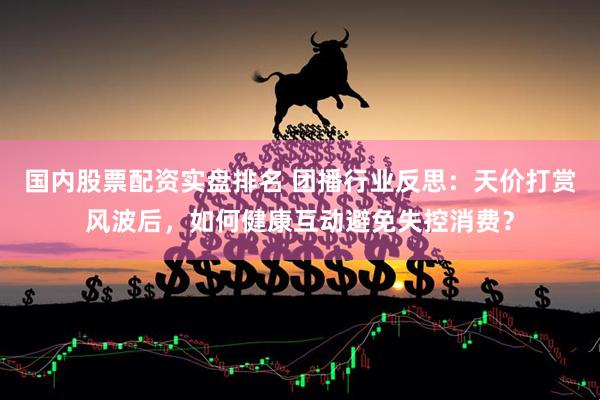 国内股票配资实盘排名 团播行业反思：天价打赏风波后，如何健康互动避免失控消费？