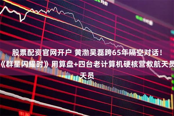股票配资官网开户 黄渤吴磊跨65年隔空对话!《群星闪耀时》用算盘+四台老计算机硬核营救航天员