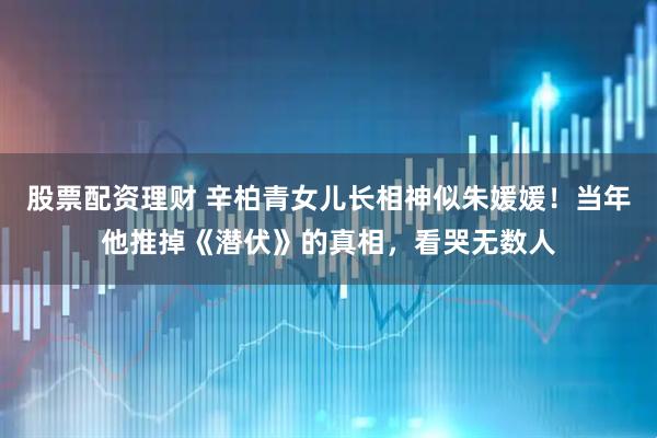 股票配资理财 辛柏青女儿长相神似朱媛媛!当年他推掉《潜伏》的真相,看哭无数人